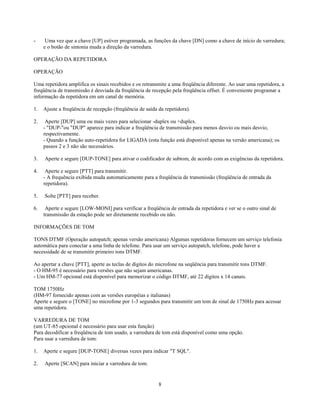 -     Uma vez que a chave [UP] estiver programada, as funções da chave [DN] como a chave de início de varredura;
     e o botão de sintonia muda a direção da varredura.

OPERAÇÃO DA REPETIDORA

OPERAÇÃO

Uma repetidora amplifica os sinais recebidos e os retransmite a uma freqüência diferente. Ao usar uma repetidora, a
freqüência de transmissão é desviada da freqüência de recepção pela freqüência offset. É conveniente programar a
informação da repetidora em um canal de memória.

1.   Ajuste a freqüência de recepção (freqüência de saída da repetidora).

2.    Aperte [DUP] uma ou mais vezes para selecionar -duplex ou +duplex.
     - "DUP-"ou "DUP" aparece para indicar a freqüência de transmissão para menos desvio ou mais desvio,
     respectivamente.
     - Quando a função auto-repetidora for LIGADA (esta função está disponível apenas na versão americana); os
     passos 2 e 3 não são necessários.

3.   Aperte e segure [DUP-TONE] para ativar o codificador de subtom, de acordo com as exigências da repetidora.

4.    Aperte e segure [PTT] para transmitir.
     - A frequência exibida muda automaticamente para a freqüência de transmissão (freqüência de entrada da
     repetidora).

5.   Solte [PTT] para receber.

6.    Aperte e segure [LOW-MONI] para verificar a freqüência de entrada da repetidora e ver se o outro sinal de
     transmissão da estação pode ser diretamente recebido ou não.

INFORMAÇÕES DE TOM

TONS DTMF (Operação autopatch; apenas versão americana) Algumas repetidoras fornecem um serviço telefonia
automática para conectar a uma linha de telefone. Para usar um serviço autopatch, telefone, pode haver a
necessidade de se transmitir primeiro tons DTMF.

Ao apertar a chave [PTT], aperte as teclas de dígitos do microfone na seqüência para transmitir tons DTMF.
- O HM-95 é necessário para versões que não sejam americanas.
- Um HM-77 opcional está disponível para memorizar o código DTMF, até 22 dígitos x 14 canais.

TOM 1750Hz
(HM-97 fornecido apenas com as versões européias e italianas)
Aperte e segure o [TONE] no microfone por 1-3 segundos para transmitir um tom de sinal de 1750Hz para acessar
uma repetidora.

VARREDURA DE TOM
(um UT-85 opcional é necessário para usar esta função)
Para decodificar a freqüência de tom usado, a varredura de tom está disponível como uma opção.
Para usar a varredura de tom:

1.   Aperte e segure [DUP-TONE] diversas vezes para indicar "T SQL".

2.   Aperte [SCAN] para iniciar a varredura de tom.


                                                          8
 