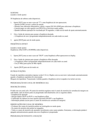 SUBTONS
(usando o modo ajuste)

50 freqüências de subtons estão disponíveis.

1.   Aperte [SET] uma ou mais vezes até "T" e uma freqüência de tom aparecerem.
     - Apertar [LOW] inverte a ordem de seleção.
     - Durante uma indicação alfanumérica, aperte e segure [SCAN-ANM] para selecionar a freqüência.
     - Cancele pager ou code squelch com [PG/CS] se estiverem sendo usados.
     - Quando nenhuma operação for executada por 30 segundos, o rádio sai do modo de ajuste automaticamente.

2.    Gire o botão de sintonia para ajustar a freqüência desejada.
     - A freqüência de tom é programada independentemente em cada modo ou canal.

3.   aperte [DUP] para sair do modo ajuste.

FREQÜÊNCIA OFFSET

(usando o modo ajuste)
freqüências offset 0,005 a 20.000Mhz estão disponíveis.


1.   Aperte [SET] uma ou mais vezes até "DUP" e uma freqüência offset aparecerem no display.

2.    Gire o botão de sintonia para ajustar a freqüência offset desejada.
     - A freqüência offset é programada independentemente em cada modo ou canal.
     - Use [V/Mhz] para ajuste de Mhz rápido.

3.   Aperte [DUP] para sair do modo set.

OUTRAS FUNÇÕES:

Função de repetidora automática (apenas versão U.S.A.): Duplex com ou sem tom é selecionado automaticamente
quando a freqüência repetidora for selecionada.
Bloqueio de repetidora: Transmissão é inibida quando a freqüência estiver ocupada e/ou incluir um tom.

PROGRAMAÇÃO DO CANAL DE MEMÓRIA/CALL

DESCRIÇÃO GERAL

O rádio tem um canal call e 50 canais de memória regulares mais 6 canais de memória de varredura de margem em
cada banda; cada um destes pode ser programado individualmente com os seguintes dados:
- Freqüência de operação
- Direção duplex (DUP ou DUP-) e sua freqüência offset
- Codificador de subtom (ou tone squelch opcional) ON/OFF e sua freqüência
- Informação pulada (exceto para os canais de memória de varredura de margem)

OBSERVAÇÕES DO CANAL DE MEMÓRIA
- O número dos canais de memória podem ser restringidos no modo ajuste.
- Os canais de memória não podem ser apagados.
- Todos os canais de memória são ajustados inicialmente como canais pulados. Entretanto, a informação pulada é
apagada automaticamente quando uma nova freqüência é programada.

PROGRAMAÇÃO DURANTE A SELEÇÃO

                                                          9
 