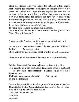 Fleur des flaques empyrée indigo des débâcles à ton opposé
c'est l'aspect des passants les dangers les déluges endossés des
pavés les délires des impérissables captifs les canailles les
curieux rigolos dévorant des murailles ; heureusement tout ça
n'est que délire mais des échelles les hauteurs et contorsions
encombrantes pour savoir (et hop c'est tordant) : comment va
un cosmos-trémolo-sanguin-noir, et sa longue vie filandreuse...
de cerises, d'enfants roses, de latences
de l'azur bleu oranger insultant qui m'infuse...
(mais combien de couleurs nous faut-il bordel pour cramer
Dieu, Dieu qui s'amuse ?)
*
Aussi, en cette fin de cycle incongru-rire-de-mort-aberrant
- un bœuf -
Ne se tord-Il pas démesurément de ses pauvres Fidèles fî
d'ailes ? Sa part est coton
Et ne voient tilt pas que leur shoah d'antre aïe est terreau né ?
(Bande de Débris invétérés / Aveugles en vrac invertébrés...)
*
Peintre demeurant demeuré déficient, je tenais à te dire
(et il paraît que la vie est balisée d'urgences pénibles verbales)
je me suis méchamment baptisé dans tes flots
d'inconstance
déployant mes ébats de ton être doucement
en ami de l'enfance
Pauvre dealer étoilé insondable, je ne t'aime qu'en explosions
démentielles, ô dieu-festin siphonné des carafes, des cervelles
Mais en dépit de s'avérer bien vitales
Il se peut finalement que
tes dunes
sidérales
 