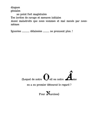 dingues
géniales
au point fort magistrales
Tes invites de ravage et mesures initiales
Aussi maladroits que nous sommes et mal menés par nous-
mêmes
Ignorées ............ délaissées .......... ne prennent plus. !
(Lequel de notre Oeil ou notre Âme
en a en premier détourné le regard ?
Pour Narcisse)
 