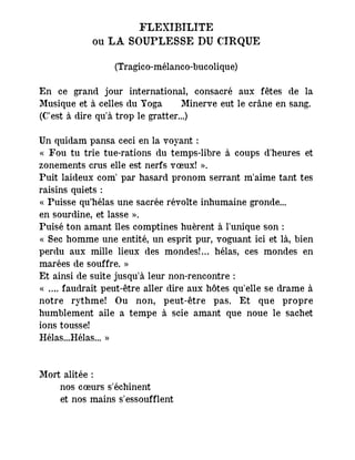 FLEXIBILITE
ou LA SOUPLESSE DU CIRQUE
(Tragico-mélanco-bucolique)
En ce grand jour international, consacré aux fêtes de la
Musique et à celles du Yoga ― Minerve eut le crâne en sang.
(C'est à dire qu'à trop le gratter...)
Un quidam pansa ceci en la voyant :
« Fou tu trie tue-rations du temps-libre à coups d'heures et
zonements crus elle est nerfs vœux! ».
Puit laideux com' par hasard pronom serrant m'aime tant tes
raisins quiets :
« Puisse qu’hélas une sacrée révolte inhumaine gronde...
en sourdine, et lasse ».
Puisé ton amant îles comptines huèrent à l'unique son :
« Sec homme une entité, un esprit pur, voguant ici et là, bien
perdu aux mille lieux des mondes!… hélas, ces mondes en
marées de souffre. »
Et ainsi de suite jusqu'à leur non-rencontre :
« …. faudrait peut-être aller dire aux hôtes qu'elle se drame à
notre rythme! Ou non, peut-être pas. Et que propre
humblement aile a tempe à scie amant que noue le sachet
ions tousse!
Hélas...Hélas... »
Mort alitée :
nos cœurs s'échinent
et nos mains s'essoufflent
 