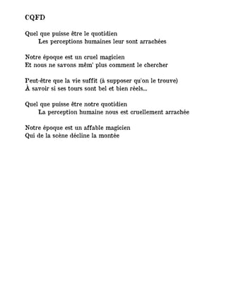 CQFD
Quel que puisse être le quotidien
Les perceptions humaines leur sont arrachées
Notre époque est un cruel magicien
Et nous ne savons mêm’ plus comment le chercher
Peut-être que la vie suffit (à supposer qu'on le trouve)
À savoir si ses tours sont bel et bien réels...
Quel que puisse être notre quotidien
La perception humaine nous est cruellement arrachée
Notre époque est un affable magicien
Qui de la scène décline la montée
 