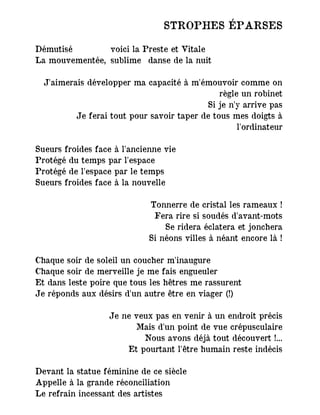 STROPHES ÉPARSES
Démutisé voici la Preste et Vitale
La mouvementée, sublime danse de la nuit
J'aimerais développer ma capacité à m'émouvoir comme on
règle un robinet
Si je n'y arrive pas
Je ferai tout pour savoir taper de tous mes doigts à
l'ordinateur
Sueurs froides face à l'ancienne vie
Protégé du temps par l'espace
Protégé de l'espace par le temps
Sueurs froides face à la nouvelle
Tonnerre de cristal les rameaux !
Fera rire si soudés d'avant-mots
Se ridera éclatera et jonchera
Si néons villes à néant encore là !
Chaque soir de soleil un coucher m'inaugure
Chaque soir de merveille je me fais engueuler
Et dans leste poire que tous les hêtres me rassurent
Je réponds aux désirs d'un autre être en viager (!)
Je ne veux pas en venir à un endroit précis
Mais d'un point de vue crépusculaire
Nous avons déjà tout découvert !...
Et pourtant l'être humain reste indécis
Devant la statue féminine de ce siècle
Appelle à la grande réconciliation
Le refrain incessant des artistes
 