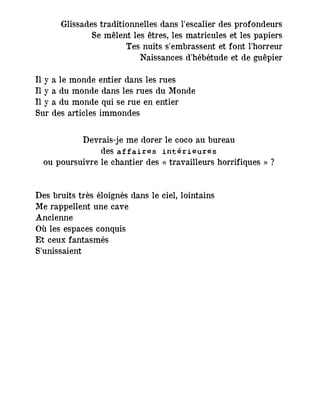 Glissades traditionnelles dans l'escalier des profondeurs
Se mêlent les êtres, les matricules et les papiers
Tes nuits s'embrassent et font l'horreur
Naissances d'hébétude et de guêpier
Il y a le monde entier dans les rues
Il y a du monde dans les rues du Monde
Il y a du monde qui se rue en entier
Sur des articles immondes
Devrais-je me dorer le coco au bureau
des affaires intérieures
ou poursuivre le chantier des « travailleurs horrifiques » ?
Des bruits très éloignés dans le ciel, lointains
Me rappellent une cave
Ancienne
Où les espaces conquis
Et ceux fantasmés
S'unissaient
 
