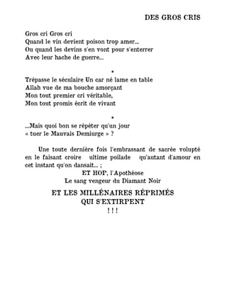 DES GROS CRIS
Gros cri Gros cri
Quand le vin devient poison trop amer...
Ou quand les devins s'en vont pour s'enterrer
Avec leur hache de guerre...
*
Trépasse le séculaire Un car né lame en table
Allah vue de ma bouche amorçant
Mon tout premier cri véritable,
Mon tout promis écrit de vivant
*
...Mais quoi bon se répéter qu'un jour
« tuer le Mauvais Demiurge » ?
Une toute dernière fois l'embrassant de sacrée volupté
en le faisant croire ― ultime poilade― qu’autant d'amour en
cet instant qu'on dansait... ;
ET HOP, l'Apothéose
Le sang vengeur du Diamant Noir
ET LES MILLÉNAIRES RÉPRIMÉS
QUI S'EXTIRPENT
! ! !
 