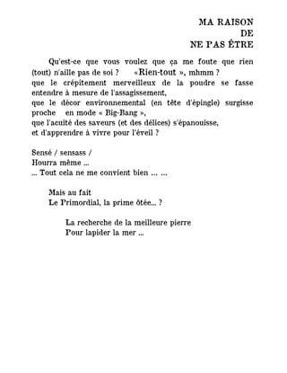 MA RAISON
DE
NE PAS ÊTRE
Qu’est-ce que vous voulez que ça me foute que rien
(tout) n'aille pas de soi ? ― «Rien-tout », mhmm ?
que le crépitement merveilleux de la poudre se fasse
entendre à mesure de l'assagissement,
que le décor environnemental (en tête d'épingle) surgisse
proche en mode « Big-Bang »,
que l'acuité des saveurs (et des délices) s'épanouisse,
et d'apprendre à vivre pour l’éveil ?
Sensé / sensass /
Hourra même ...
... Tout cela ne me convient bien … …
Mais au fait
Le Primordial, la prime ôtée... ?
La recherche de la meilleure pierre
Pour lapider la mer ...
 