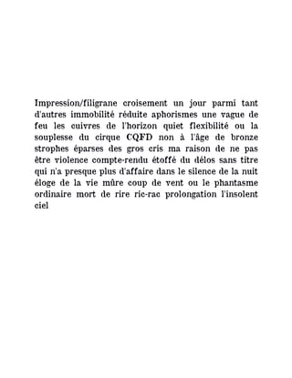 Impression/filigrane croisement un jour parmi tant
d'autres immobilité réduite aphorismes une vague de
feu les cuivres de l'horizon quiet flexibilité ou la
souplesse du cirque CQFD non à l'âge de bronze
strophes éparses des gros cris ma raison de ne pas
être violence compte-rendu étoffé du délos sans titre
qui n'a presque plus d'affaire dans le silence de la nuit
éloge de la vie mûre coup de vent ou le phantasme
ordinaire mort de rire ric-rac prolongation l'insolent
ciel
 