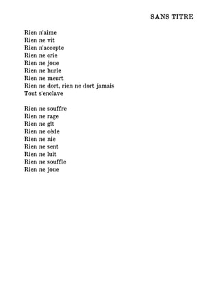 SANS TITRE
Rien n'aime
Rien ne vit
Rien n'accepte
Rien ne crie
Rien ne joue
Rien ne hurle
Rien ne meurt
Rien ne dort, rien ne dort jamais
Tout s'enclave
Rien ne souffre
Rien ne rage
Rien ne gît
Rien ne cède
Rien ne nie
Rien ne sent
Rien ne luit
Rien ne souffle
Rien ne joue
 