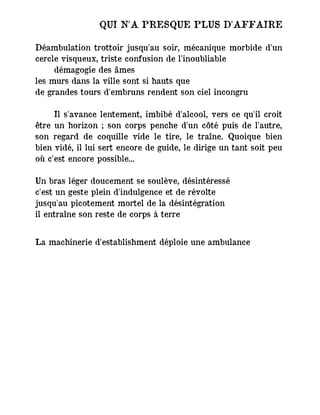 QUI N'A PRESQUE PLUS D'AFFAIRE
Déambulation trottoir jusqu'au soir, mécanique morbide d'un
cercle visqueux, triste confusion de l'inoubliable
démagogie des âmes
les murs dans la ville sont si hauts que
de grandes tours d'embruns rendent son ciel incongru
Il s'avance lentement, imbibé d'alcool, vers ce qu'il croit
être un horizon ; son corps penche d'un côté puis de l'autre,
son regard de coquille vide le tire, le traîne. Quoique bien
bien vidé, il lui sert encore de guide, le dirige un tant soit peu
où c'est encore possible...
Un bras léger doucement se soulève, désintéressé
c'est un geste plein d'indulgence et de révolte
jusqu'au picotement mortel de la désintégration
il entraîne son reste de corps à terre
La machinerie d'establishment déploie une ambulance
 