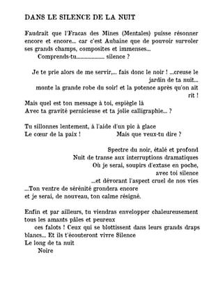DANS LE SILENCE DE LA NUIT
Faudrait que l'Fracas des Mines (Mentales) puisse résonner
encore et encore... car c’est Aubaine que de pouvoir survoler
ses grands champs, composites et immenses...
Comprends-tu.................... silence ?
Je te prie alors de me servir,... fais donc le noir ! ...creuse le
jardin de ta nuit...
monte la grande robe du soir! et la potence après qu'on ait
rit !
Mais quel est ton message à toi, espiègle là
Avec ta gravité pernicieuse et ta jolie calligraphie... ?
Tu sillonnes lentement, à l'aide d'un pic à glace
Le cœur de la paix ! Mais que veux-tu dire ?
Spectre du noir, étalé et profond
Nuit de transe aux interruptions dramatiques
Où je serai, soupirs d'extase en poche,
avec toi silence
...et dévorant l'aspect cruel de nos vies
...Ton ventre de sérénité grondera encore
et je serai, de nouveau, ton calme résigné.
Enfin et par ailleurs, tu viendras envelopper chaleureusement
tous les amants pâles et peureux
― ces falots ! Ceux qui se blottissent dans leurs grands draps
blancs... Et ils t'écouteront vivre Silence
Le long de ta nuit
Noire
 
