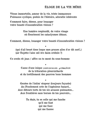 ÉLOGE DE LA VIE MÛRE
Vénus immortelle, amour de la vie, triste immanence
Puissance cyclique, poésie de l'histoire, adorable inhérente
Comment faire, déesse, pour louanger
votre beauté d'innombrables visions ?
Une lumière resplendit, de votre visage
où fleurissent les cataclysmes idéaux.
Comment, déesse, louanger votre beauté d'innombrables visions ?
*
(qui d'ail heurt tisse loque mes prunes ailes d'or dit nerf..)
(air Eujette l'aise œil ère daim crédule ?)
Ce credo rit jean / affre on te ment du sous-homme
*
Cause d'une inique contorsion première
de la trituration pleurnicharde
et du tortillement des pauvres bons hommes
*
Genèse de l'intim' stupeur (toujours fuyante)
Au Fondement crée de l'ingénieux hasard...
Aux détours torts de tes six arcanes puissantes...
Aux frontières sans bornes de tes pouvoirs...
Tu étais, tu es celle qui me fauche
qu'il me faut
qui me faux
qui me fausse
 