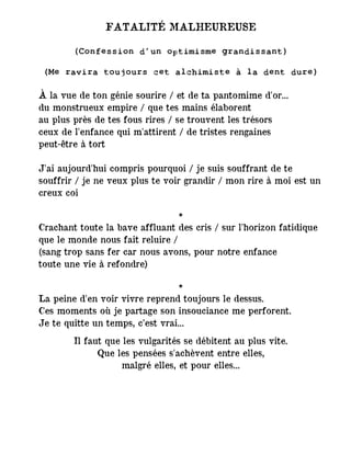 FATALITÉ MALHEUREUSE
(Confession d’un optimisme grandissant)
(Me ravira toujours cet alchimiste à la dent dure)
À la vue de ton génie sourire / et de ta pantomime d'or...
du monstrueux empire / que tes mains élaborent
au plus près de tes fous rires / se trouvent les trésors
ceux de l'enfance qui m'attirent / de tristes rengaines ―
peut-être à tort
J'ai aujourd'hui compris pourquoi / je suis souffrant de te
souffrir / je ne veux plus te voir grandir / mon rire à moi est un
creux coi
*
Crachant toute la bave affluant des cris / sur l'horizon fatidique
que le monde nous fait reluire /
(sang trop sans fer car nous avons, pour notre enfance
toute une vie à refondre)
*
La peine d'en voir vivre reprend toujours le dessus.
Ces moments où je partage son insouciance me perforent.
Je te quitte un temps, c’est vrai...
Il faut que les vulgarités se débitent au plus vite.
Que les pensées s'achèvent entre elles,
malgré elles, et pour elles...
 