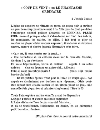 « COUP DE VENT » ou LE PHANTASME
ORDINAIRE
à Joseph Cousin
L'épine du conifère se rétracte et corne. de coton noir la surface
un peu beaucoup passionnément à la folie pas du tout gondolée
s'embarque d'ennui polluée anéantie. ce DERNIER PLEIN
CIEL mourant presque achevé s'abandonne sur tout : les Arbres,
les montagnes, les vallées, les villes. il fait tout se plier se
courber se ployer céder craquer exploser ; il s'abaisse et s'abaisse
encore, encore et encore jusqu'à disparaître sous terre.
« Ca y est, Il nous tombe sur la teuté... »
« Une cathédrale et un château d'eau sur le coin d'la tronche,
dis-donc ! », on s'exclame.
Ce voile hégémonique, borné et railleur ― appelé à un autre
univers ― s'en va épouser un autre ciel... Ailleurs ;
Celui-ci n'est qu'embryonnaire ! (mais déjà moins
bas-de-plafond)
Et les petites épines n'ont plus la force de mugir que... nos
appels se disséminent aux bunkers sans réponses... (Mais peut-
être savent-elles encore s'écrier en un ultime point de joie... une
nouvelle fois piquantes et criantes simplement d'être là ?!)
Toute l'atmosphère entière étouffe avant de disparaître
Logique Faunes et Flores calcinées englouties
L'Astre déchu s'efface de par son ciel fataliste...
et va se transformer, finalement, au Zénith, en un minuscule
petit brandon... douteux.
(Et plus d'air dans le nouvel ordre mondial !)
 