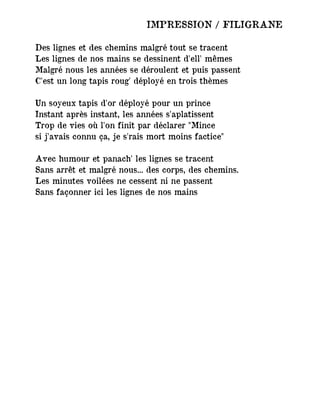 IMPRESSION / FILIGRANE
Des lignes et des chemins malgré tout se tracent
Les lignes de nos mains se dessinent d'ell' mêmes
Malgré nous les années se déroulent et puis passent
C'est un long tapis roug' déployé en trois thèmes
Un soyeux tapis d'or déployé pour un prince
Instant après instant, les années s'aplatissent
Trop de vies où l'on finit par déclarer "Mince
si j'avais connu ça, je s'rais mort moins factice"
Avec humour et panach' les lignes se tracent
Sans arrêt et malgré nous... des corps, des chemins.
Les minutes voilées ne cessent ni ne passent
Sans façonner ici les lignes de nos mains
 