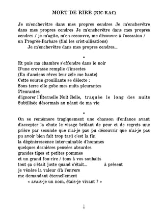 MORT DE RIRE (RIC-RAC)
Je m'enchevêtre dans mes propres cendres Je m'enchevêtre
dans mes propres cendres Je m'enchevêtre dans mes propres
cendres / je m'agite, m'en recouvre, me découvre à l'occasion /
un Progrès-Barbare (fini les crist-allisations)
Je m'enchevêtre dans mes propres cendres...
*
Et puis ma chambre s'effondre dans le noir
D'une crevasse remplie d'insectes
(En d'anciens rêves leur zèle me hante)
Cette source grouillante se délecte :
Sous terre elle gobe mes nuits pleurantes
Pleurantes
d'ignorer l’Éternelle Nuit Belle, traquée le long des nuits
Subtilisée désormais au néant de ma vie
*
On se remémore tragiquement une chanson d'enfance avant
d’accepter la chute le visage brûlant de peur et de regrets une
prière par seconde que n'ai-je pas pu découvrir que n'ai-je pas
pu avoir bien fait trop tard c'est la fin
la dégénérescence inter-minable d'hommes
quelques dernières pensées absurdes
grandes tiges et petites pommes
et un grand fou-rire / tous à vos souhaits
tout ça c'était juste quand c'était... à présent
je vénère la valeur d'à l'envers
me demandant éternellement
« avais-je un nom, étais-je vivant ? »
↓
 