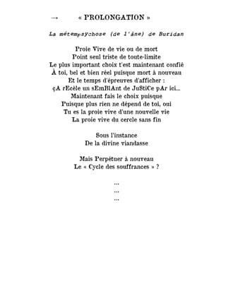 → « PROLONGATION »
La métempsychose (de l’âne) de Buridan
Proie Vive de vie ou de mort
Point seul triste de toute-limite
Le plus important choix t'est maintenant confié
À toi, bel et bien réel puisque mort à nouveau
Et le temps d'épreuves d’afficher :
çA rEcèle un sEmBlAnt de JuStiCe pAr ici...
Maintenant fais le choix puisque
Puisque plus rien ne dépend de toi, oui
Tu es la proie vive d’une nouvelle vie
La proie vive du cercle sans fin
Sous l’instance
De la divine viandasse
Mais Perpétuer à nouveau
Le « Cycle des souffrances » ?
…
…
…
 