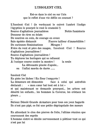 L'INSOLENT CIEL
Est-ce dans le ciel ou sur l'iris
que le reflet d'une vie défile en courant ?
L'Insolent Ciel ! (le verdoyant le cuivré l'ambré l'indigo
l'égyptien le pourpré le rosé le cramoisi !)
Source d'agitations journalières Noble fumisterie
Donneur de rires en éclats
De sourires en coin, de courage en creux
Sale égoïste distancié Pauvre tailleur d'immobilités !
De curieuses féminisations Mirages ?
Frère du vent et père des nuages, Insolent Ciel ! Source
d'agitations journalières !
Source d'agitations journalières !
Tu déplores les horlogers qui se refusent
À l'unique course contre la montre ! la seule
La détonante pincée d'apnée...
ou l'infini mordu de durée .......
Insolent Ciel
En piste les lâches ! En fleur l'empyrée !
La démesure est démontée face à celui qui autrefois
déclarait : « mon cœur bat tout est à toi »
et qui maintenant se demande pourquoi... les arbres ont
déserté les enfants... les hommes la Caverne, les cristaux les
pleurs ...
...
Sérieux Désolé Grande Armature pour tous ces yeux hagards
Ils n'ont pas pigé, ce fut une petite dégringolade des mœurs
En attendant le clou des pierres de folie, l'ultime réunion que
couronnent des esprits
L'homme cintré se décide nerveusement à piétiner tout ce qui
n'est pas lui
 