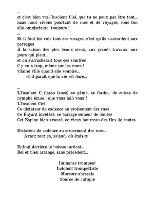 ...
et c'est bien vrai Insolent Ciel, que tu ne peux pas être tout...
mais nous vivons pourtant de rues et de voyages, sous ton
aile omnisciente, toujours !
...
Et il faut les voir tous ces visages, c'est qu'ils s'accordent aux
paysages
À la saison des plus beaux cieux, aux grands travaux, aux
jours qui pleut...
et on s'arracherait tous ces sourires
il y en a trop, même sur les murs !
vilaine ville quand elle soupire...
et il paraît que la vie est dure...
...
L'Insolent C (lasso lancé) se pâme, se farde... de cuisse de
nymphe émue ; que vous laid vous ?
L'Insolent Ciel
Ce dictateur de cadence au croisement des rues
Ce Fuyard invétéré, ce barrage semeur de doutes
Cet Espion bien avancé, ce vieux bourreau des fins de routes
Dictateur de cadence au croisement des rues...
― Avant tout ça, salaud, où étais-tu
Enfoui derrière le buisson ardent...
Bel et bien arrangé, sans précédent...
Immense trompeur
Indolent trompettiste
Morsure abyssale
Source de l'utopie
 