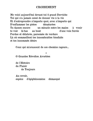 CROISEMENT
Me voici aujourd'hui devant toi ô grand Derviche
Toi qui n’a jamais cessé de donner vie à la vie
Et d'entreprendre n'importe quoi, avec n'importe qui
D'enflammer les pistes dénaturées
Tu danses encore un miracle entre les mains à venir
te voir là-bas au bout d'une voie ferrée
Perdue et délabrée, parsemée de verdure
Là où sommeillent tes innombrables bienfaits
et tes innommés désirs
Ceux qui m'avancent de ces chemins rageurs...
*
O Grandes Révoltes Avortées
de l'Histoire
du Plaisir
de Toujours
Au revoir,
espèce d’épiphénomène démasqué
 