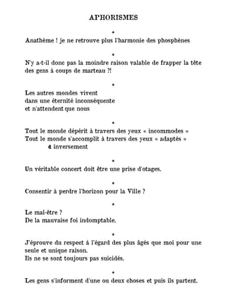APHORISMES
*
Anathème ! je ne retrouve plus l'harmonie des phosphènes
*
N'y a-t-il donc pas la moindre raison valable de frapper la tête
des gens à coups de marteau ?!
*
Les autres mondes vivent
dans une éternité inconséquente
et n'attendent que nous
*
Tout le monde dépérit à travers des yeux « incommodes »
Tout le monde s'accomplit à travers des yeux « adaptés »
― et inversement
*
Un véritable concert doit être une prise d'otages.
*
Consentir à perdre l'horizon pour la Ville ?
*
Le mal-être ?
De la mauvaise foi indomptable.
*
J’éprouve du respect à l’égard des plus âgés que moi pour une
seule et unique raison.
Ils ne se sont toujours pas suicidés.
*
Les gens s'informent d'une ou deux choses et puis ils partent.
 