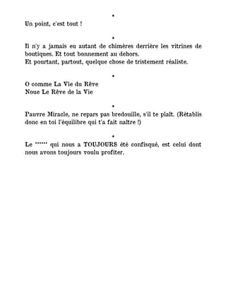 *
Un point, c'est tout !
*
Il n'y a jamais eu autant de chimères derrière les vitrines de
boutiques. Et tout bonnement au dehors.
Et pourtant, partout, quelque chose de tristement réaliste.
*
O comme La Vie du Rêve
Noue Le Rêve de la Vie
*
Pauvre Miracle, ne repars pas bredouille, s'il te plaît. (Rétablis
donc en toi l’équilibre qui t’a fait naître !)
*
Le ****** qui nous a TOUJOURS été confisqué, est celui dont
nous avons toujours voulu profiter.
 