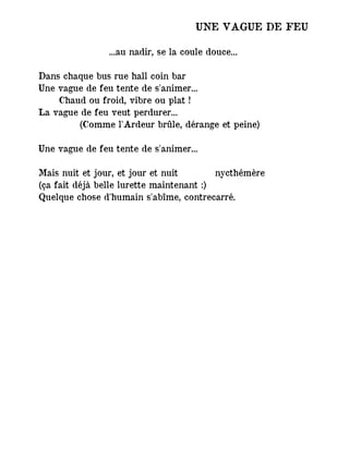 UNE VAGUE DE FEU
...au nadir, se la coule douce...
Dans chaque bus rue hall coin bar
Une vague de feu tente de s'animer...
Chaud ou froid, vibre ou plat !
La vague de feu veut perdurer...
(Comme l'Ardeur brûle, dérange et peine)
Une vague de feu tente de s'animer...
Mais nuit et jour, et jour et nuit ― nycthémère
(ça fait déjà belle lurette maintenant :)
Quelque chose d'humain s'abîme, contrecarré.
 