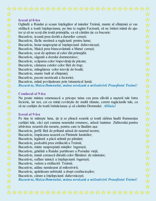 Icosul al 8-lea
Oglindă a Raiului şi scaun înţelegător al tainelor Treimii, munte al sfinţeniei şi vas
strălucit a toată înţelepciunea, pe tine te rugăm Fecioară, să ne întinzi mână de aju-
tor şi să ne scoţi din toată primejdia, ca să cântăm ţie cu bucurie:
Bucură-te, icoană prea dorită a darurilor cereşti;
Bucură-te, făclie nestinsă a rugăciunii pentru lume;
Bucură-te, hotar neapropiat al înţelepciunii duhovniceşti;
Bucură-te, Maică prea binecuvântată a Manei cereşti;
Bucură-te, scut de apărare al celor din primejdii;
Bucură-te, săgeată a dorului dumnezeiesc;
Bucură-te, scăparea celor împovăraţi de păcate;
Bucură-te, cântarea cetelor celor fără de trup;
Bucură-te, mângâierea celor istoviţi de boală;
Bucură-te, munte înalt al sfinţeniei;
Bucură-te, pecete nestricată a fecioriei;
Bucură-te, mână povăţuitoare prin întunericul lumii;
Bucură-te, Maica Domnului, mâna nevăzută a milostivirii Preasfintei Treimi!
Condacul al 9-lea
Nu poate mintea omenească a pricepe taina cea prea slăvită a naşterii tale întru
feciorie, iar noi, cei cu minţi covârşite de multă răutate, cerem rugăciunile tale, ca
să ne curăţim de toată întinăciunea şi să cântăm Domnului: Aliluia!
Icosul al 9-lea
Pe tine te măreşte luna, ţie ţi se pleacă soarele şi toată zidirea laudă frumuseţea
curăţiei tale, căci eşti cununa neamului omenesc, adusă înaintea Ziditorului pentru
izbăvirea noastră din moarte, pentru care te lăudăm aşa:
Bucură-te, jertfă fără de prihană adusă de neamul nostru;
Bucură-te, împăcarea noastră cu Părintele luminilor;
Bucură-te, legătură a păcii arătată pe pământ;
Bucură-te, podoabă prea strălucită a Treimii;
Bucură-te, minte neapropiată minţilor îngereşti;
Bucură-te, grădină a Raiului purtătoare a Pomului vieţii;
Bucură-te, mană cerească dăruită celor flămânzi de mântuire;
Bucură-te, suflare tainică a înţelepciunii îngereşti;
Bucură-te, vedere a strălucirii Treimii;
Bucură-te, adânc nemăsurat al milostivirii;
Bucură-te, apărătoare nebiruită a drept credincioşilor;
Bucură-te, cărare a înţelepciunii duhovniceşti;
Bucură-te, Maica Domnului, mâna nevăzută a milostivirii Preasfintei Treimi!
 