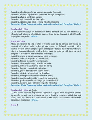 Bucură-te, răsplătirea celor ce lucrează poruncile Domnului;
Bucură-te, nebiruită apărătoare a păzitorilor întregii înţelepciuni;
Bucură-te, cheie a Împărăţiei luminii;
Bucură-te, uşă a mântuirii credincioşilor;
Bucură-te, sprijinitoarea celor ce merg pe calea mântuirii;
Bucură-te, Maica Domnului, mâna nevăzută a milostivirii Preasfintei Treimi!
Condacul al 12-lea
Ca un soare străluceşti tot pământul cu razele darurilor tale, cu care luminează şi
pământul cel întunecat al sufletului meu, ca întru lumina bucuriei să cânt Soarelui
dreptăţii cu mulţumire: Aliluia!
Icosul al 12-lea
Munte al sfinţeniei pe tine te ştim, Fecioară, ceea ce pe cărările anevoioase ale
mântuirii ai povăţuit multe suflete şi le-ai aşezat pe Taborul mântuirii; cădem
înaintea icoanei tale cu dragoste şi cu umilinţă şi cerem să nu ne lepezi pe noi pă-
cătoşii şi întunecaţii la minte, ci să ne întinzi mână de ajutor pe căile ispitelor, ca să
ajungem şi la calea cea adevărată şi să cântăm ţie:
Bucură-te, munte al slavei neapropiate minţii omeneşti;
Bucură-te, calea ce ne poartă la Izvorul vieţii;
Bucură-te, fântână a darurilor dumnezeieşti;
Bucură-te, aflarea celor căzuţi pe căile păcatelor;
Bucură-te, milostivă ajutătoare a celor din nevoi;
Bucură-te, bogăţia cea nerăpită a săracilor;
Bucură-te, glasul de mulţumire a celor miluiţi;
Bucură-te, vistierie neîmpuţinată de tămăduiri;
Bucură-te, mână povăţuitoare la Părintele Ceresc;
Bucură-te, ocrotire neîncetată a celor de pe marea vieţii;
Bucură-te, păzitoarea celor ce aleargă pe calea mântuirii;
Bucură-te, ridicarea celor căzuţi în prăpastia păcatului;
Bucură-te, Maica Domnului, mâna nevăzută a milostivirii Preasfintei Treimi!
Condacul al 13-lea (de 3 ori)
O, prea curată Fecioară, Împărăteasa îngerilor şi Stăpâna lumii, acoperă cu cinstitul
tău omofor pe cei care te cinstesc pe tine şi înalţă la rugăciune mâinile tale cele
sfinte, ca să se sfinţească şi lucrul mâinilor noastre şi să aducem din inimi smerite
cântarea de mulţumire: Aliluia!
Icosul 1
 