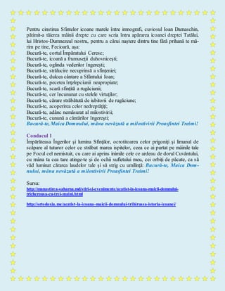 Pentru cinstirea Sfintelor icoane marele între imnografi, cuviosul Ioan Damaschin,
pătimit-a tăierea mâinii drepte cu care scria întru apărarea icoanei dreptei Tatălui,
lui Hristos-Dumnezeul nostru, pentru a cărui naştere dintru tine fără prihană te mă-
rim pe tine, Fecioară, aşa:
Bucură-te, cortul Împăratului Ceresc;
Bucură-te, icoană a frumuseţii duhovniceşti;
Bucură-te, oglinda vederilor îngereşti;
Bucură-te, strălucire necuprinsă a sfinţeniei;
Bucură-te, dulcea cântare a Sfântului Ioan;
Bucură-te, pecetea înţelepciunii neapropiate;
Bucură-te, scară sfinţită a rugăciunii;
Bucură-te, cer încununat cu stelele virtuţilor;
Bucură-te, cărare străbătută de iubitorii de rugăciune;
Bucură-te, acoperirea celor nedreptăţiţi;
Bucură-te, adânc nemăsurat al milostivirii;
Bucură-te, cunună a cântărilor îngereşti;
Bucură-te, Maica Domnului, mâna nevăzută a milostivirii Preasfintei Treimi!
Condacul 1
Împărăteasa Îngerilor şi lumina Sfinţilor, ocrotitoarea celor prigoniţi şi limanul de
scăpare al tuturor celor ce străbat marea ispitelor, ceea ce ai purtat pe mâinile tale
pe Focul cel nemistuit, cu care ai aprins inimile cele ce ardeau de dorul Cuvântului,
cu mâna ta cea tare atinge-te şi de ochii sufletului meu, cei orbiţi de păcate, ca să
văd luminat cărarea laudelor tale şi să strig cu umilinţă: Bucură-te, Maica Dom-
nului, mâna nevăzută a milostivirii Preasfintei Treimi!
Sursa:
http://manastirea-saharna.md/stiri-si-evenimente/acatist-la-icoana-maicii-domnului-
tricherousa-cu-trei-maini.html
http://ortodoxia.me/acatist-la-icoana-maicii-domnului-trihirussa-istoria-icoanei/
 