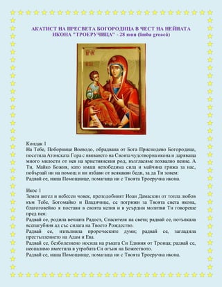 АКАТИСТ НА ПРЕСВЕТА БОГОРОДИЦА В ЧЕСТ НА НЕЙНАТА
ИКОНА "ТРОЕРУЧИЦА" - 28 юни (limba greacă)
Кондак 1
На Тебе, Поборнице Воеводо, обрадвана от Бога Приснодево Богородице,
посетила Атонската Гора с явяването на Своятачудотворнаикона и даряваща
много милости от нея на християнския род, възгласяме похвално пение. А
Ти, Майко Божия, като имаш непобедима сила и майчина грижа за нас,
побързай ни на помощ и ни избави от всякакви беди, за да Ти зовем:
Радвай се, наша Помощнице, помагаща ни с Твоята Троеручна икона.
Икос 1
Земен ангел и небесен човек, преподобният Иоан Дамаскин от топла любов
към Тебе, Богомайко и Владичице, се погрижи за Твоята света икона,
благоговейно я постави в своята келия и в усърдни молитви Ти говореше
пред нея:
Радвай се, родила вечната Радост, Спасителя на света; радвай се, потъпкала
всепагубния ад със силата на Твоето Рождество.
Радвай се, изпълнила пророческите думи; радвай се, загладила
престъплението на Адам и Ева.
Радвай се, безболезнено носила на ръката Си Единия от Троица; радвай се,
неопалимо вместила в утробата Си огъня на Божеството.
Радвай се, наша Помощнице, помагаща ни с Твоята Троеручна икона.
 