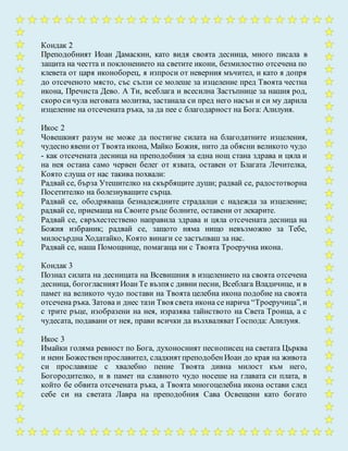 Кондак 2
Преподобният Иоан Дамаскин, като видя своята десница, много писала в
защита на честта и поклонението на светите икони, безмилостно отсечена по
клевета от царя иконоборец, я изпроси от неверния мъчител, и като я допря
до отсеченото място, със сълзи се молеше за изцеление пред Твоята честна
икона, Пречиста Дево. А Ти, всеблага и всесилна Застъпнице за нашия род,
скоро сичула неговата молитва, застанала си пред него насън и си му дарила
изцеление на отсечената ръка, за да пее с благодарност на Бога: Алилуия.
Икос 2
Човешкият разум не може да постигне силата на благодатните изцеления,
чудесно явени от Твоята икона, Майко Божия, нито да обясни великото чудо
- как отсечената десница на преподобния за една нощ стана здрава и цяла и
на нея остана само червен белег от язвата, оставен от Благата Лечителка,
Която слуша от нас такива похвали:
Радвай се, бърза Утешителко на скърбящите души; радвай се, радостотворна
Посетителко на болезнуващите сърца.
Радвай се, ободряваща безнадеждните страдалци с надежда за изцеление;
радвай се, приемаща на Своите ръце болните, оставени от лекарите.
Радвай се, свръхестествено направила здрава и цяла отсечената десница на
Божия избраник; радвай се, защото няма нищо невъзможно за Тебе,
милосърдна Ходатайко, Която винаги се застъпваш за нас.
Радвай се, наша Помощнице, помагаща ни с Твоята Троеручна икона.
Кондак 3
Познал силата на десницата на Всевишния в изцелението на своята отсечена
десница, богогласниятИоанТе възпя с дивни песни, Всеблага Владичице, и в
памет на великото чудо постави на Твоята целебна икона подобие на своята
отсечена ръка. Затова и днес тази Твоя света икона се нарича “Троеручица”, и
с трите ръце, изобразени на нея, изразява тайнството на Света Троица, а с
чудесата, подавани от нея, прави всички да възхваляват Господа: Алилуия.
Икос 3
Имайки голяма ревност по Бога, духоносният песнописец на светата Църква
и неин Божественпрославител, сладкиятпреподобенИоан до края на живота
си прославяше с хвалебно пение Твоята дивна милост към него,
Богородителко, и в памет на славното чудо носеше на главата си плата, в
който бе обвита отсечената ръка, а Твоята многоцелебна икона остави след
себе си на светата Лавра на преподобния Сава Освещени като богато
 