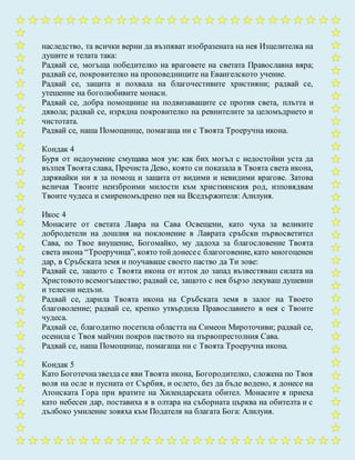 наследство, та всички верни да възпяват изобразената на нея Изцелителка на
душите и телата така:
Радвай се, могъща победителко на враговете на светата Православна вяра;
радвай се, покровителко на проповедниците на Евангелското учение.
Радвай се, защита и похвала на благочестивите християни; радвай се,
утешение на боголюбивите монаси.
Радвай се, добра помощнице на подвизаващите се против света, плътта и
дявола; радвай се, изрядна покровителко на ревнителите за целомъдрието и
чистотата.
Радвай се, наша Помощнице, помагаща ни с Твоята Троеручна икона.
Кондак 4
Буря от недоумение смущава моя ум: как бих могъл с недостойни уста да
възпея Твоята слава, Пречиста Дево, която си показала в Твоята света икона,
дарявайки ни я за помощ и защита от видими и невидими врагове. Затова
величая Твоите неизброими милости към християнския род, изповядвам
Твоите чудеса и смиреномъдрено пея на Вседържителя: Алилуия.
Икос 4
Монасите от светата Лавра на Сава Освещени, като чуха за великите
добродетели на дошлия на поклонение в Лаврата сръбски първосветител
Сава, по Твое внушение, Богомайко, му дадоха за благословение Твоята
света икона “Троеручица”, която тойдонесес благоговение, като многоценен
дар, в Сръбската земя и поучаваше своето паство да Ти зове:
Радвай се, защото с Твоята икона от изток до запад възвестяваш силата на
Христовото всемогъщество; радвай се, защото с нея бързо лекуваш душевни
и телесни недъзи.
Радвай се, дарила Твоята икона на Сръбската земя в залог на Твоето
благоволение; радвай се, крепко утвърдила Православието в нея с Твоите
чудеса.
Радвай се, благодатно посетила областта на Симеон Мироточиви; радвай се,
осенила с Твоя майчин покров паството на първопрестолния Сава.
Радвай се, наша Помощнице, помагаща ни с Твоята Троеручна икона.
Кондак 5
Като Боготечназвездасе яви Твоята икона, Богородителко, сложена по Твоя
воля на осле и пусната от Сърбия, и ослето, без да бъде водено, я донесе на
Атонската Гора при вратите на Хилендарската обител. Монасите я приеха
като небесен дар, поставиха я в олтара на съборната църква на обителта и с
дълбоко умиление зовяха към Подателя на благата Бога: Алилуия.
 