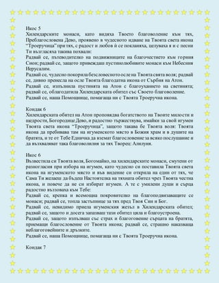 Икос 5
Хилендарските монаси, като видяха Твоето благоволение към тях,
Преблагословена Дево, проявено в чудесното идване на Твоята света икона
“Троеручица”притях, с радост и любов ѝ се покланяха, целуваха я и с песни
Ти възгласяха такива похвали:
Радвай се, пътеводителко на подвижниците на благочестието към горния
Сион; радвай се, защото привеждаш пустинолюбивите монаси към Небесния
Иерусалим.
Радвай се, чудесно покорилабезсловеснотоослена Твоятасвята воля; радвай
се, дивно пренесла на осле Твоята благодатна икона от Сърбия на Атон.
Радвай се, изпълнила пустинята на Атон с благоуханието на светинята;
радвай се, облагодатила Хилендарската обител със Своето благоволение.
Радвай се, наша Помощнице, помагаща ни с Твоята Троеручна икона.
Кондак 6
Хилендарската обител на Атон проповядва богатството на Твоите милости и
щедрости, БогородицеДево, и радостно тържествува, имайки за свой игумен
Твоята света икона “Троеручица”, защото такава бе Твоята воля: Твоята
икона да пребивава там на игуменското място в Божия храм и в душите на
братята, и те от Тебе Едничка да вземат благословениеза всяко послушание и
да възхваляват така благоволилия за тях Творец: Алилуия.
Икос 6
Възвестила си Твоята воля, Богомайко, на хилендарските монаси, смутени от
разногласия при избора на игумен, като чудесно си поставила Твоята света
икона на игуменското място и във видение си открила на един от тях, че
Сама Ти желаеш да бъдеш Настоятелка на тяхната обител чрез Твоята честна
икона, и повече да не си избират игумен. А те с умилени души и сърца
радостно въззоваха към Тебе:
Радвай се, крепка и всемощна покровителко на благоподвизаващите се
монаси; радвай се, топла застъпнице за тях пред Твоя Син и Бог.
Радвай се, невидимо приела игуменския жезъл в Хилендарската обител;
радвай се, защото и досега запазваш тази обител цяла и благоустроена.
Радвай се, защото изпълваш със страх и благоговение сърцата на братята,
приемащи благословение от Твоята икона; радвай се, страшно наказваща
неблагоговейните и дръзките.
Радвай се, наша Помощнице, помагаща ни с Твоята Троеручна икона.
Кондак 7
 