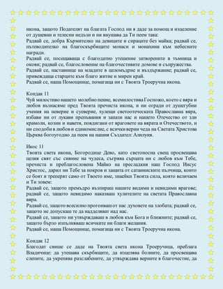 икона, защото Подателят на благата Господ ни я даде за помощ и изцеление
от душевни и телесни недъзи и ни внушава да Ти пеем така:
Радвай се, добра Кърмителко на девиците и сираците без майка; радвай се,
пътеводителко на благоскърбящите монаси и монахини към небесните
награди.
Радвай се, посещаваща с благодатно утешение затворените в тъмница и
окови; радвай се, благословение на благочестивите домове и съпружества.
Радвай се, наставнице на младите в целомъдрие и въздържание; радвай се,
привеждаща старците към благо житие и мирен край.
Радвай се, наша Помощнице, помагаща ни с Твоята Троеручна икона.
Кондак 11
Чуй милостиво нашето молебно пение, всемилостиваГоспожо, което с вяра и
любов възнасяме пред Твоята пречиста икона, и ни огради от душегубни
учения на неверие и суеверие, хулещи светоотеческата Православна вяра,
избави ни от лукави препъвания и запази нас и нашето Отечество от зли
крамоли, козни и навети, повдигани от враговете на вярата и Отечеството, и
ни сподобив любов и единомислие, с всичкиверни чеда на Светата Христова
Църква богоугодно да пеем на нашия Създател: Алилуия.
Икос 11
Твоята света икона, Богородице Дево, като светоносна свещ просвещава
целия свят със сияние на чудеса, съгрява сърцата ни с любов към Тебе,
пречиста и преблагословена Майко на пресладкия наш Господ Иисус
Христос, дарил ни Тебе за покров и защита от сатанинските пълчища, които
се боят и треперят само от Твоето име, знаейки Твоята сила, която величаем
и Ти зовем:
Радвай се, защото премъдро възпираш нашите видими и невидими врагове;
радвай се, защото невидимо наказваш хулителите на светата Православна
вяра.
Радвай се, защото всесилно прогонвашот нас духовете на злобата; радвай се,
защото не допускаш те да надделяват над нас.
Радвай се, защото ни утвърждаваш в любов към Бога и ближните; радвай се,
защото бързо изпълняваш всичките ни благи желания.
Радвай се, наша Помощнице, помагаща ни с Твоята Троеручна икона.
Кондак 12
Благодат свише се даде на Твоята света икона Троеручица, преблага
Владичице: да утешава скърбящите, да изцелява болните, да просвещава
слепите, да укрепява разслабените, да утвърждава верните в благочестие, да
 