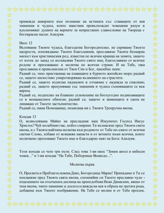 привежда неверните към познание на истината със ставащите от нея
знамения и чудеса, които наистина превъзхождат човешкия разум и
вдъхновяват душите на верните за непрестанно славословие на Твореца с
богокрасна песен: Алилуия.
Икос 12
Възпяваме Твоите чудеса, благодатна Богородителко, не скриваме Твоите
щедрости, изповядваме Твоите благодеяния, прославяме Твоята безмерна
милост към християнския род, известна по всички краища на земята, защото
от изток до запад се възхвалява Твоето свято име, благославяно от всички
родове и призовавано в молитва по всички страни. И на Тебе, така
прославена и превъзнесена от Твоя Син и Бог, хвалебно пеем:
Радвай се, тихо пристанище на плаващите в бурното житейско море; радвай
се, защото милостиво умиротворяваш вълнението на страстите.
Радвай се, защото издигаш падналите в отчаяние с надежда за спасение;
радвай се, защото вразумяваш със знамения и чудеса съмняващите се във
вярата.
Радвай се, подателко на блажено успокоение на богоугодно подвизаващите
се в монашеските обители; радвай се, защото и живеещите в света не
лишаваш от Твоето застъпничество.
Радвай се, наша Помощнице, помагаща ни с Твоята Троеручна икона.
Кондак 13
О, всевъзпявана Майко на пресладкия наш Изкупител Господ Иисус
Христос!Чуй молебния глас, който смирено Ти възнасяме пред Твоята света
икона, и с Твоята майчина молитва към роденото от Тебе по-свято от всички
светии Слово, избави от всякакви напасти и от вечните мъки всички, които
молитвено призовават Твоето име и благодарно пеят на Бога: Алилуия.
Този кондак се чете три пъти. След това 1-ви икос “Земен ангел и небесен
човек...” и 1-ви кондак “На Тебе, Поборнице Воеводо...”.
Молитва първа
О, Пресвета и ПреблагословенаДево, Богородице Марие! Припадаме и Ти се
покланяме пред Твоята свята икона, спомняйки си Твоето преславно чудо -
изцелението на отсечената десница на преподобния Иоан Дамаскин, явено от
тази икона, чието знамение и досегасе вижда на нея в образа на третата ръка,
добавена към Твоето изображение. На Тебе се молим и от Тебе просим,
 