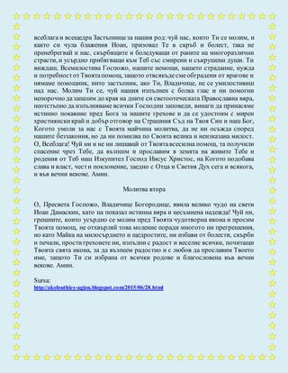 всеблага и всещедра Застъпницеза нашия род:чуй нас, които Ти се молим, и
както си чула блажения Иоан, призовал Те в скръб и болест, така не
пренебрегвай и нас, скърбящите и боледуващи от раните на многоразлични
страсти, и усърдно прибягващи към Теб със смирени и съкрушени души. Ти
виждаш, Всемилостива Госпожо, нашите немощи, нашето страдание, нужда
и потребностотТвоятапомощ, защото отвсякъдесмеобградени от врагове и
нямаме помощник, нито застъпник, ако Ти, Владичице, не се умилостивиш
над нас. Молим Ти се, чуй нашия изпълнен с болка глас и ни помогни
непорочно дазапазим до края на дните си светоотеческата Православна вяра,
неотстъпно да изпълняваме всички Господни заповеди, винаги да принасяме
истинно покаяние пред Бога за нашите грехове и да се удостоим с мирен
християнскикрай и добър отговор на Страшния Съд на Твоя Син и наш Бог,
Когото умоли за нас с Твоята майчина молитва, да не ни осъжда според
нашите беззакония, но да ни помилва по Своята велика и неизказана милост.
О, Всеблага! Чуй ни и не ни лишавай от Твоятавсесилна помощ, та получили
спасение чрез Тебе, да възпеем и прославим в земята на живите Тебе и
родения от Теб наш Изкупител Господ Иисус Христос, на Когото подобава
слава и власт, чести поклонение, заедно с Отца и Светия Дух сега и всякога,
и във вечни векове. Амин.
Молитва втора
О, Пресвета Госпожо, Владичице Богородице, явила велико чудо на свети
Иоан Дамаскин, като на показал истинна вяра и несъмнена надежда! Чуй ни,
грешните, които усърдно се молим пред Твоята чудотворна икона и просим
Твоята помощ, не отхвърляй това моление поради многото ни прегрешения,
но като Майка на милосърдието и щедростите, ни избави от болести, скърби
и печали, простигреховете ни, изпълни с радост и веселие всички, почитащи
Твоята свята икона, за да възпеем радостно и с любов да прославим Твоето
име, защото Ти си избрана от всички родове и благословена във вечни
векове. Амин.
Sursa:
http://akolouthies-agion.blogspot.com/2015/06/28.html
 