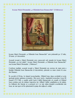 Icoana Maicii Domnului „a Sfântului Ioan Damaschin” (Trihirussa)
Icoana Maicii Domnului „a Sfântului Ioan Damaschin” este prăznuită pe 12 iulie,
28 iunie și 4 decembrie.
Această icoană a Maicii Domnului este cunoscută sub numele de Icoana Maicii
Domnului „cu trei mâini”, Icoana Maicii Domnului „a Sfântului Ioan Damaschin”
sau Icoana Maicii Domnului „Trihirussa”.
Conform tradiției, această icoană a Maicii Domnului era zestrea de mare preț a
familiei Sfântului Ioan Damaschin (4 decembrie), păstrată cu mare cinste în casa
din Damasc.
În secolul al IX-lea, în timpul iconoclaștilor, Sfântul Ioan, ținea cuvântări și scria
apologii pentru apărarea icoanelor. Din acest motiv, impăratul iconoclast, Leon III
Isaurul (717-740), a uneltit astfel încât Califul Damascului să creadă că Sfântul
Ioan comitea acte de trădare împotriva lui. Aflând Califul, umplându-se de mânie,
l-a înlăturat din funcție și a poruncit să i se taie mâna dreaptă consilierului său
Ioan, iar mai apoi să fie spânzurată în piața din mijlocul cetății.
 