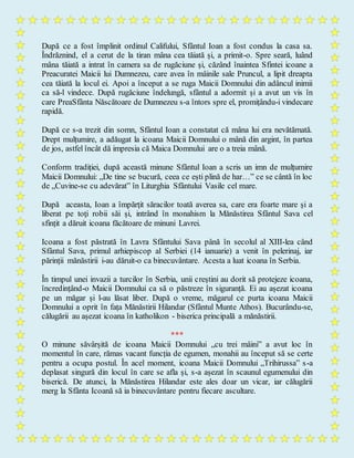 După ce a fost împlinit ordinul Califului, Sfântul Ioan a fost condus la casa sa.
Îndrăznind, el a cerut de la tiran mâna cea tăiată și, a primit-o. Spre seară, luând
mâna tăiată a intrat în camera sa de rugăciune şi, căzând înaintea Sfintei icoane a
Preacuratei Maicii lui Dumnezeu, care avea în mâinile sale Pruncul, a lipit dreapta
cea tăiată la locul ei. Apoi a început a se ruga Maicii Domnului din adâncul inimii
ca să-l vindece. După rugăciune îndelungă, sfântul a adormit și a avut un vis în
care PreaSfânta Născătoare de Dumnezeu s-a întors spre el, promițându-i vindecare
rapidă.
După ce s-a trezit din somn, Sfântul Ioan a constatat că mâna lui era nevătămată.
Drept mulțumire, a adăugat la icoana Maicii Domnului o mână din argint, în partea
de jos, astfel încât dă impresia că Maica Domnului are o a treia mână.
Conform tradiției, după această minune Sfântul Ioan a scris un imn de mulțumire
Maicii Domnului: „De tine se bucură, ceea ce ești plină de har…” ce se cântă în loc
de „Cuvine-se cu adevărat” în Liturghia Sfântului Vasile cel mare.
După aceasta, Ioan a împărţit săracilor toată averea sa, care era foarte mare şi a
liberat pe toţi robii săi și, intrând în monahism la Mănăstirea Sfântul Sava cel
sfințit a dăruit icoana făcătoare de minuni Lavrei.
Icoana a fost păstrată în Lavra Sfântului Sava până în secolul al XIII-lea când
Sfântul Sava, primul arhiepiscop al Serbiei (14 ianuarie) a venit în pelerinaj, iar
părinții mănăstirii i-au dăruit-o ca binecuvântare. Acesta a luat icoana în Serbia.
În timpul unei invazii a turcilor în Serbia, unii creștini au dorit să protejeze icoana,
încredințând-o Maicii Domnului ca să o păstreze în siguranță. Ei au așezat icoana
pe un măgar și l-au lăsat liber. După o vreme, măgarul ce purta icoana Maicii
Domnului a oprit în fața Mănăstirii Hilandar (Sfântul Munte Athos). Bucurându-se,
călugării au așezat icoana în katholikon - biserica principală a mănăstirii.
***
O minune săvârșită de icoana Maicii Domnului „cu trei mâini” a avut loc în
momentul în care, rămas vacant funcția de egumen, monahii au început să se certe
pentru a ocupa postul. În acel moment, icoana Maicii Domnului „Trihirussa” s-a
deplasat singură din locul în care se afla și, s-a așezat în scaunul egumenului din
biserică. De atunci, la Mănăstirea Hilandar este ales doar un vicar, iar călugării
merg la Sfânta Icoană să ia binecuvântare pentru fiecare ascultare.
 