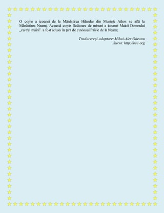 O copie a icoanei de la Mănăstirea Hilandar din Muntele Athos se află la
Mănăstirea Neamț. Această copie făcătoare de minuni a icoanei Maicii Domnului
„cu trei mâini” a fost adusă în țară de cuviosul Paisie de la Neamț.
Traducereși adaptare:Mihai-Alex Olteanu
Sursa:http://oca.org
 