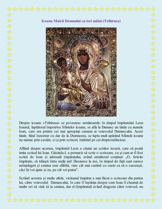 Icoana Maicii Domnului cu trei mâini (Trihirusa)
Despre icoana «Trihirusa» se povestesc următoarele: în timpul împăratului Leon
Isaurul, luptătorul împotriva Sfintelor icoane, se afla la Damasc un tânăr cu numele
Ioan, care era printre cei mai apropiați oameni ai voievodul Damascului. Acest
tânăr, fiind înzestrat cu dar de la Dumnezeu, se lupta mult apărând Sfintele icoane
nu numai prin cuvânt, ci și prin scrisori, întărind pe cei dreptcredincioși.
Aflând despre acestea, împăratul Leon a căutat un scriitor iscusit, care să poată
imita scrisul lui Ioan. Găsindu-l, a poruncit să scrie o scrisoare, ca și cum ar fi fost
scrisă de Ioan și adresată împăratului, având următorul conținut: „O, fericite
împărate, să trăiești întru mulți ani! Deoarece la noi, în timpul de față sunt oarece
neînțelegeri și cetatea este slăbită, vino cât mai curând cu oaste ca să o cucerești,
căci îți voi ajuta și eu, pe cât voi putea”.
Scriind acestea și multe altele, vicleanul împărat a mai făcut o scrisoare din partea
lui, către voievodul Damascului, în care îl înștiința despre cum Ioan îl cheamă de
multe ori să vină să ia cetatea, dar el (împăratul) având dragoste către voievod, nu
 