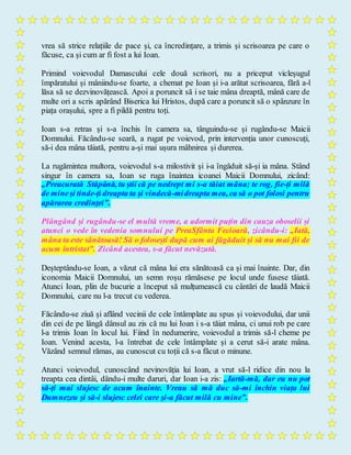 vrea să strice relațiile de pace și, ca încredințare, a trimis și scrisoarea pe care o
făcuse, ca și cum ar fi fost a lui Ioan.
Primind voievodul Damascului cele două scrisori, nu a priceput vicleșugul
împăratului și mâniindu-se foarte, a chemat pe Ioan și i-a arătat scrisoarea, fără a-l
lăsa să se dezvinovățească. Apoi a poruncit să i se taie mâna dreaptă, mână care de
multe ori a scris apărând Biserica lui Hristos, după care a poruncit să o spânzure în
piața orașului, spre a fi pildă pentru toți.
Ioan s-a retras și s-a închis în camera sa, tânguindu-se și rugându-se Maicii
Domnului. Făcându-se seară, a rugat pe voievod, prin intervenția unor cunoscuți,
să-i dea mâna tăiată, pentru a-și mai ușura mâhnirea și durerea.
La rugămintea multora, voievodul s-a milostivit și i-a îngăduit să-și ia mâna. Stând
singur în camera sa, Ioan se ruga înaintea icoanei Maicii Domnului, zicând:
„Preacurată Stăpână, tu știi că pe nedrept mi s-a tăiat mâna; te rog, fie-ți milă
de mineși tinde-ți dreapta ta și vindecă-midreapta mea, ca să o pot folosi pentru
apărarea credinței”.
Plângând și rugându-se el multă vreme, a adormit puțin din cauza oboselii și
atunci o vede în vedenia somnului pe PreaSfânta Fecioară, zicându-i: „Iată,
mâna ta este sănătoasă! Să o folosești după cum ai făgăduit și să nu mai fii de
acum întristat”. Zicând acestea, s-a făcut nevăzută.
Deșteptându-se Ioan, a văzut că mâna lui era sănătoasă ca și mai înainte. Dar, din
iconomia Maicii Domnului, un semn roșu rămăsese pe locul unde fusese tăiată.
Atunci Ioan, plin de bucurie a început să mulțumească cu cântări de laudă Maicii
Domnului, care nu l-a trecut cu vederea.
Făcându-se ziuă și aflând vecinii de cele întâmplate au spus și voievodului, dar unii
din cei de pe lângă dânsul au zis că nu lui Ioan i s-a tăiat mâna, ci unui rob pe care
l-a trimis Ioan în locul lui. Fiind în nedumerire, voievodul a trimis să-l cheme pe
Ioan. Venind acesta, l-a întrebat de cele întâmplate și a cerut să-i arate mâna.
Văzând semnul rămas, au cunoscut cu toții că s-a făcut o minune.
Atunci voievodul, cunoscând nevinovăția lui Ioan, a vrut să-l ridice din nou la
treapta cea dintâi, dându-i multe daruri, dar Ioan i-a zis: „Iartă-mă, dar eu nu pot
să-ți mai slujesc de acum înainte. Vreau să mă duc să-mi închin viața lui
Dumnezeu și să-i slujesc celei care și-a făcut milă cu mine”.
 