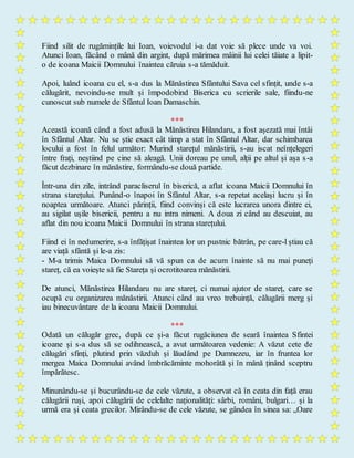 Fiind silit de rugămințile lui Ioan, voievodul i-a dat voie să plece unde va voi.
Atunci Ioan, făcând o mână din argint, după mărimea mâinii lui celei tăiate a lipit-
o de icoana Maicii Domnului înaintea căruia s-a tămăduit.
Apoi, luând icoana cu el, s-a dus la Mănăstirea Sfântului Sava cel sfințit, unde s-a
călugărit, nevoindu-se mult și împodobind Biserica cu scrierile sale, fiindu-ne
cunoscut sub numele de Sfântul Ioan Damaschin.
***
Această icoană când a fost adusă la Mănăstirea Hilandaru, a fost așezată mai întâi
în Sfântul Altar. Nu se știe exact cât timp a stat în Sfântul Altar, dar schimbarea
locului a fost în felul următor: Murind starețul mănăstirii, s-au iscat neînțelegeri
între frați, neștiind pe cine să aleagă. Unii doreau pe unul, alții pe altul și așa s-a
făcut dezbinare în mănăstire, formându-se două partide.
Într-una din zile, intrând paracliserul în biserică, a aflat icoana Maicii Domnului în
strana starețului. Punând-o înapoi în Sfântul Altar, s-a repetat același lucru și în
noaptea următoare. Atunci părinții, fiind convinși că este lucrarea unora dintre ei,
au sigilat ușile bisericii, pentru a nu intra nimeni. A doua zi când au descuiat, au
aflat din nou icoana Maicii Domnului în strana starețului.
Fiind ei în nedumerire, s-a înfățișat înaintea lor un pustnic bătrân, pe care-l știau că
are viață sfântă și le-a zis:
- M-a trimis Maica Domnului să vă spun ca de acum înainte să nu mai puneți
stareț, că ea voiește să fie Stareța și ocrotitoarea mănăstirii.
De atunci, Mănăstirea Hilandaru nu are stareț, ci numai ajutor de stareț, care se
ocupă cu organizarea mănăstirii. Atunci când au vreo trebuință, călugării merg și
iau binecuvântare de la icoana Maicii Domnului.
***
Odată un călugăr grec, după ce și-a făcut rugăciunea de seară înaintea Sfintei
icoane și s-a dus să se odihnească, a avut următoarea vedenie: A văzut cete de
călugări sfinți, plutind prin văzduh și lăudând pe Dumnezeu, iar în fruntea lor
mergea Maica Domnului având îmbrăcăminte mohorâtă și în mână ținând sceptru
împărătesc.
Minunându-se și bucurându-se de cele văzute, a observat că în ceata din față erau
călugării ruși, apoi călugării de celelalte naționalități: sârbi, români, bulgari… și la
urmă era și ceata grecilor. Mirându-se de cele văzute, se gândea în sinea sa: „Oare
 