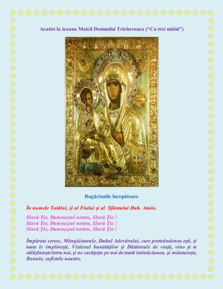 Acatist la icoana Maicii Domnului Tricherousa (“Cu trei mâini”)
Rugăciunile începătoare
În numele Tatălui, şi al Fiului şi al Sfântului Duh. Amin.
Slavă Ţie, Dumnezeul nostru, Slavă Ţie !
Slavă Ţie, Dumnezeul nostru, Slavă Ţie !
Slavă Ţie, Dumnezeul nostru, Slavă Ţie !
Împărate ceresc, Mângâietorule, Duhul Adevărului, care pretutindenea eşti, şi
toate le implineşti, Vistierul bunătăţilor şi Dătătorule de viaţă, vino şi te
sălăşluieşteîntru noi, şi ne curăţeşte pe noi de toată intinăciunea, şi mântuieşte,
Bunule, sufletele noastre.
 