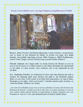 Icoana cu trei mâini la care s-au rugat Eminescu, Kogălniceanu şi Nichita
Biserica „Maica Precista" din Ploiești adăpostește o mică comoară, o icoană despre
care se spune că este făcătoare de minuni. La icoană s-au rugat, de-a lungul
timpului, personalități importante precum Mihai Eminescu, Mihail Kogălniceanu,
actorul Toma Caragiu, istoricul Nicolae Iorga și poetul Nichita Stănescu.
Minunile înfăptuite de-a lungul anilor în micuța biserică din Ploiești au avut un
ecou la fel de discret ca și faima icoanei în care Maica Domnului este reprezentată
cu trei mâini. Cu toate acestea, orice credincios știe că aici rugăciunile lui sunt
ascultate.
Este Săptămâna Patimilor, iar credincioșii își întorc fața către Biserică mai mult ca
oricând. De dimineața până seara, biserica este plină și, din întrebările multora
dintre cei care intră, îți dai seama că au bătut drum lung pentru a se ruga la Maica
Domnului cu trei mâini. „Unde este Icoana?", întreabă oamenii șoptit, la intrare, cu
vorbă din Oltenia, Moldova sau Ardeal.
„Nu vrem să ne lăudăm cu așa ceva și nici nu afirmăm că icoana din biserică este
făcătoare de minuni. A reieșit acest lucru din ceea ce ne spun enoriașii, ei sunt cei
care vorbesc despre efectul benefic al rugăciunilor și despre minunile care s-au
întâmplat în viața lor", ne-a spus părintele paroh al bisericii, Ștefan Mușat.
 