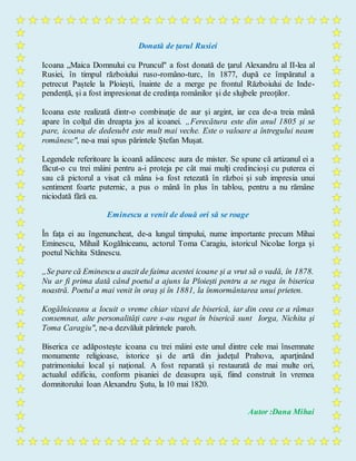 Donată de țarul Rusiei
Icoana „Maica Domnului cu Pruncul" a fost donată de ţarul Alexandru al II-lea al
Rusiei, în timpul războiului ruso-româno-turc, în 1877, după ce împăratul a
petrecut Paștele la Ploiești, înainte de a merge pe frontul Războiului de Inde-
pendență, și a fost impresionat de credința românilor și de slujbele preoților.
Icoana este realizată dintr-o combinaţie de aur şi argint, iar cea de-a treia mână
apare în colţul din dreapta jos al icoanei. „Ferecătura este din anul 1805 și se
pare, icoana de dedesubt este mult mai veche. Este o valoare a întregului neam
românesc", ne-a mai spus părintele Ștefan Mușat.
Legendele referitoare la icoană adâncesc aura de mister. Se spune că artizanul ei a
făcut-o cu trei mâini pentru a-i proteja pe cât mai mulți credincioși cu puterea ei
sau că pictorul a visat că mâna i-a fost retezată în război și sub impresia unui
sentiment foarte puternic, a pus o mână în plus în tablou, pentru a nu rămâne
niciodată fără ea.
Eminescu a venit de două ori să se roage
În faţa ei au îngenuncheat, de-a lungul timpului, nume importante precum Mihai
Eminescu, Mihail Kogălniceanu, actorul Toma Caragiu, istoricul Nicolae Iorga și
poetul Nichita Stănescu.
„Se pare că Eminescu a auzit de faima acestei icoane și a vrut să o vadă, în 1878.
Nu ar fi prima dată când poetul a ajuns la Ploiești pentru a se ruga în biserica
noastră. Poetul a mai venit în oraș și în 1881, la înmormântarea unui prieten.
Kogălniceanu a locuit o vreme chiar vizavi de biserică, iar din ceea ce a rămas
consemnat, alte personalități care s-au rugat în biserică sunt Iorga, Nichita și
Toma Caragiu", ne-a dezvăluit părintele paroh.
Biserica ce adăpostește icoana cu trei mâini este unul dintre cele mai însemnate
monumente religioase, istorice şi de artă din judeţul Prahova, aparţinând
patrimoniului local şi naţional. A fost reparată și restaurată de mai multe ori,
actualul edificiu, conform pisaniei de deasupra uşii, fiind construit în vremea
domnitorului Ioan Alexandru Şutu, la 10 mai 1820.
Autor :Dana Mihai
 