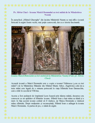 Pr. Silviu Cluci - Icoana Maicii Domnului cu trei mâini de la Mănăstirea
Neamţ
În paraclisul „Sfântul Gheorghe” din incinta Mănăstirii Neamţ se mai află o icoană
ferecată în argint foarte veche, mai puţin cunoscută, dar cu o istorie fascinantă.
Icoana MaiciiDomnuluicu trei mâinidela Mănăstirea Neamţ (Foto: pr. Silviu
Cluci)
Această icoană a Maicii Domnului este o copie a icoanei Trihirussa („cea cu trei
mâini”) de la Mănăstirea Hilandar din Sfântul Munte Athos. Zugrăvirea celei de-a
treia mâini este legată de o minune petrecută în viaţa Sfântului Ioan Damaschin,
care a trăit în secolul al VIII-lea.
Acesta a fost pedepsit de împăratul Leon Isaurul prin tăierea mâinii, deoarece era
cunoscut ca un apărător al Sfintelor icoane. Sfântul Ioan a luat mâna sa tăiată şi a
mers în faţa acestei icoane cerând să îl vindece, iar Maica Domnului a vindecat
mâna sfântului. Drept mulţumire şi recunoştință, Sfântul Ioan a adăugat la icoana
Maicii Domnului, în partea de jos, o mână de argint.
 