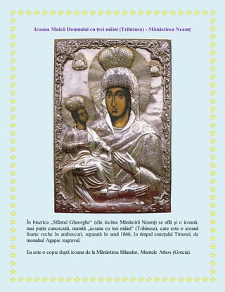 Icoana Maicii Domnului cu trei mâini (Trihirusa) - Mănăstirea Neamț
În biserica „Sfântul Gheorghe“ (din incinta Mănăstirii Neamț) se află și o icoană,
mai puțin cunoscută, numită „icoana cu trei mâini“ (Trihirusa), care este o icoană
foarte veche în arabescuri, reparată în anul 1866, în timpul starețului Timotei, de
monahul Agapie zugravul.
Ea este o copie după icoana de la Mănăstirea Hilandar, Muntele Athos (Grecia).
 