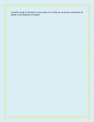 Această icoană se folosește în procesiuni, iar în timp de secetă este aducătoare de
ploaie și este făcătoare de minuni.
 