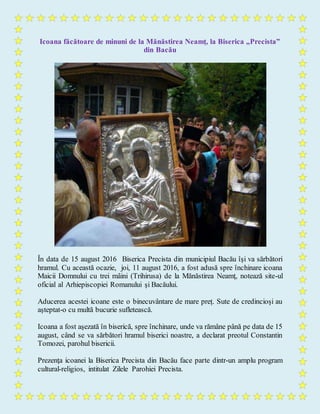 Icoana făcătoare de minuni de la Mănăstirea Neamț, la Biserica „Precista”
din Bacău
În data de 15 august 2016 Biserica Precista din municipiul Bacău îşi va sărbători
hramul. Cu această ocazie, joi, 11 august 2016, a fost adusă spre închinare icoana
Maicii Domnului cu trei mâini (Trihirusa) de la Mănăstirea Neamţ, notează site-ul
oficial al Arhiepiscopiei Romanului şi Bacăului.
Aducerea acestei icoane este o binecuvântare de mare preț. Sute de credincioși au
așteptat-o cu multă bucurie sufletească.
Icoana a fost aşezată în biserică, spre închinare, unde va rămâne până pe data de 15
august, când se va sărbători hramul biserici noastre, a declarat preotul Constantin
Tomozei, parohul bisericii.
Prezenţa icoanei la Biserica Precista din Bacău face parte dintr-un amplu program
cultural-religios, intitulat Zilele Parohiei Precista.
 