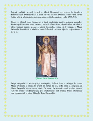 Potrivit tradiţiei, această icoană a Maicii Domnului era zestrea de familie a
Sfântului Ioan Damaschin şi o avea în casa lui din Damasc, chiar când fusese
întâiul sfetnic al stăpânitorului saracinilor, califul musulman Ualid (705-715).
După ce Sfântul Ioan Damaschin a ţinut cuvântările pentru apărarea icoanelor,
iconoclaştii i-au tăiat mâna dreaptă. Atunci Sfântul Ioan, ţinând mâna sa tăiată, a
căzut înaintea acestei icoane a Maicii Domnului, cerând să-l vindece, şi Maica
Domnului într-adevăr a vindecat mâna Sfântului, care s-a alipit în chip minunat la
locul ei.
Sfântul Ioan Damaschin
Drept mulţumire şi recunoştinţă nemărginită, Sfântul Ioan a adăugat la icoana
Maicii Domnului o mână din argint, în partea de jos, astfel încât dă impresia că
Maica Domnului are o a treia mână. De atunci în această icoană purtând numele
"Cu trei mâini” (şl.:Troerucica; gr.: Tricherousa), sub mâinile Maicii Domnului,
este reprezentată şi mâna Sfântului Ioan Damaschin.
 